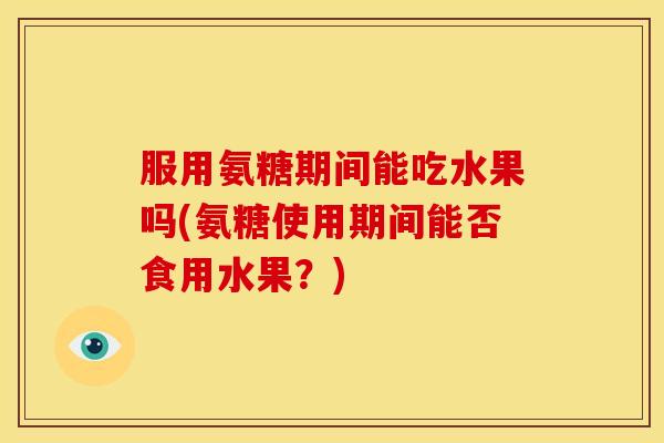 服用氨糖期间能吃水果吗(氨糖使用期间能否食用水果？)