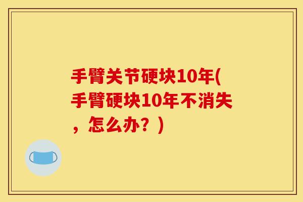 手臂关节硬块10年(手臂硬块10年不消失，怎么办？)