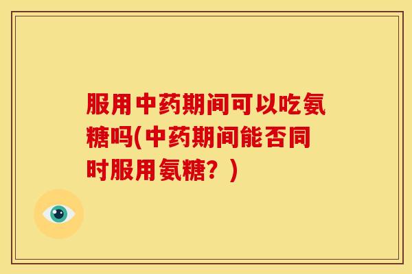 服用中药期间可以吃氨糖吗(中药期间能否同时服用氨糖？)