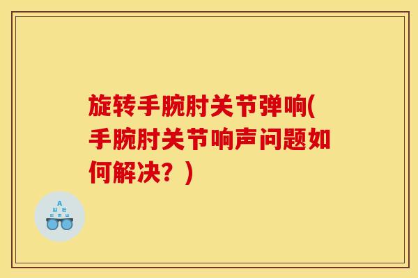 旋转手腕肘关节弹响(手腕肘关节响声问题如何解决？)