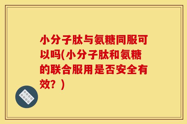 小分子肽与氨糖同服可以吗(小分子肽和氨糖的联合服用是否安全有效？)