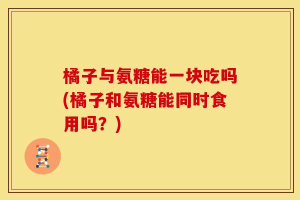 橘子与氨糖能一块吃吗(橘子和氨糖能同时食用吗？)