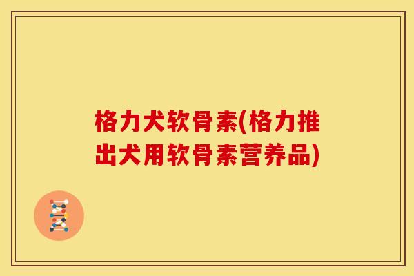 格力犬软骨素(格力推出犬用软骨素营养品)
