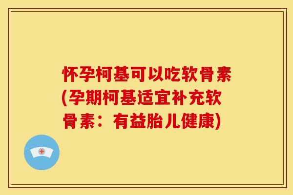 怀孕柯基可以吃软骨素(孕期柯基适宜补充软骨素：有益胎儿健康)