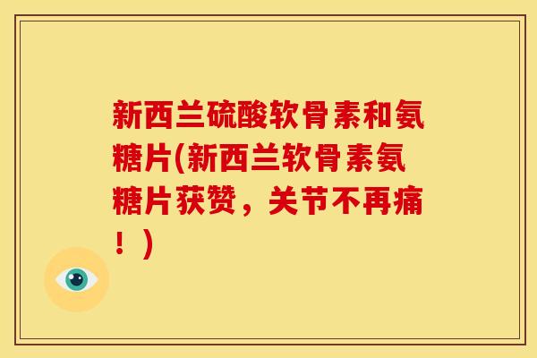 新西兰硫酸软骨素和氨糖片(新西兰软骨素氨糖片获赞，关节不再痛！)
