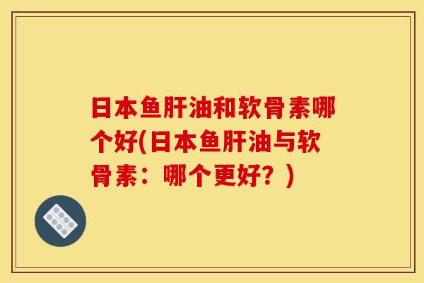 日本鱼肝油和软骨素哪个好(日本鱼肝油与软骨素：哪个更好？)