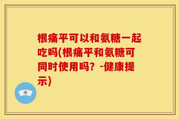 根痛平可以和氨糖一起吃吗(根痛平和氨糖可同时使用吗？-健康提示)
