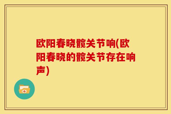 欧阳春晓髋关节响(欧阳春晓的髋关节存在响声)