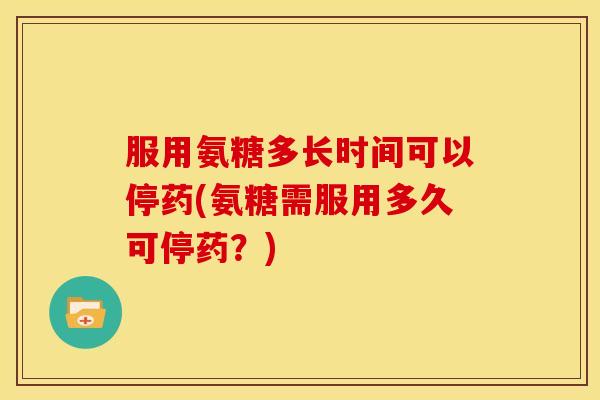 服用氨糖多长时间可以停药(氨糖需服用多久可停药？)