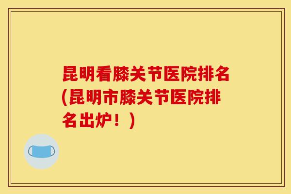 昆明看膝关节医院排名(昆明市膝关节医院排名出炉！)