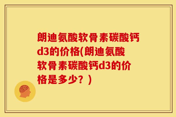 朗迪氨酸软骨素碳酸钙d3的价格(朗迪氨酸软骨素碳酸钙d3的价格是多少？)
