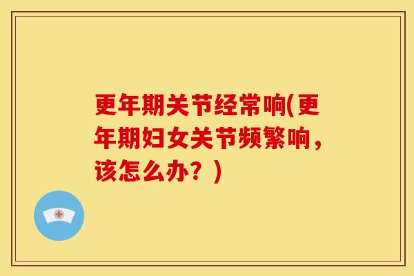 更年期关节经常响(更年期妇女关节频繁响，该怎么办？)