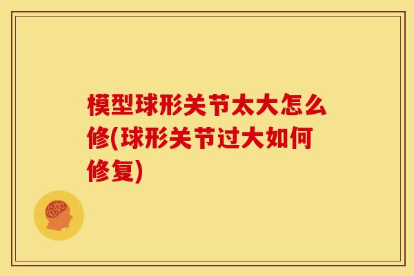 模型球形关节太大怎么修(球形关节过大如何修复)