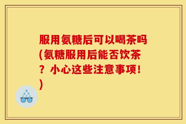 服用氨糖后可以喝茶吗(氨糖服用后能否饮茶？小心这些注意事项！)