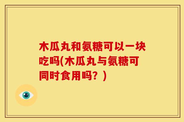 木瓜丸和氨糖可以一块吃吗(木瓜丸与氨糖可同时食用吗？)