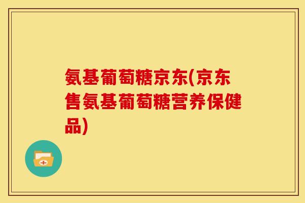 氨基葡萄糖京东(京东售氨基葡萄糖营养保健品)
