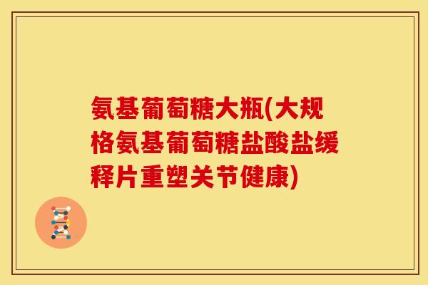 氨基葡萄糖大瓶(大规格氨基葡萄糖盐酸盐缓释片重塑关节健康)