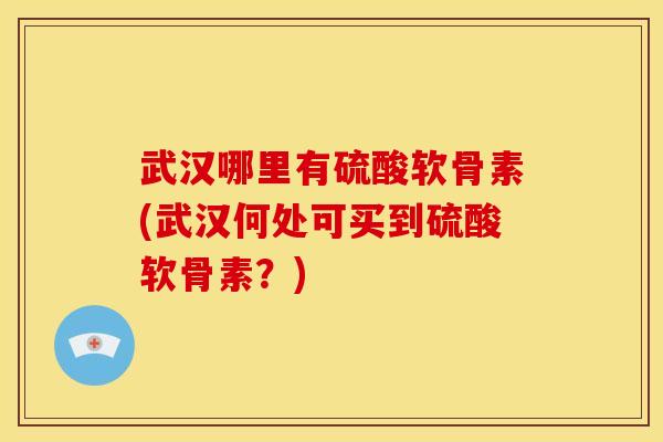 武汉哪里有硫酸软骨素(武汉何处可买到硫酸软骨素？)
