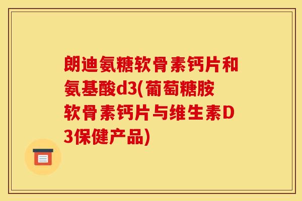 朗迪氨糖软骨素钙片和氨基酸d3(葡萄糖胺软骨素钙片与维生素D3保健产品)