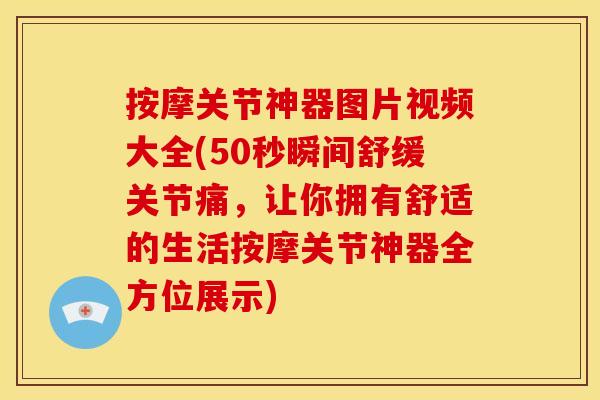 按摩关节神器图片视频大全(50秒瞬间舒缓关节痛，让你拥有舒适的生活按摩关节神器全方位展示)