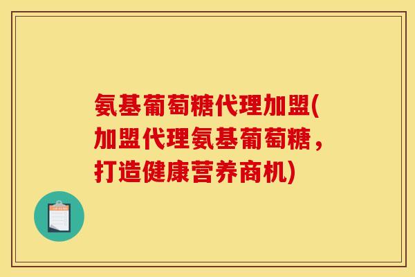 氨基葡萄糖代理加盟(加盟代理氨基葡萄糖，打造健康营养商机)