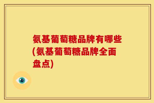 氨基葡萄糖品牌有哪些(氨基葡萄糖品牌全面盘点)