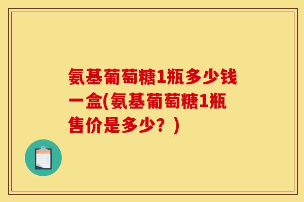 氨基葡萄糖1瓶多少钱一盒(氨基葡萄糖1瓶售价是多少？)