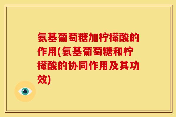 氨基葡萄糖加柠檬酸的作用(氨基葡萄糖和柠檬酸的协同作用及其功效)