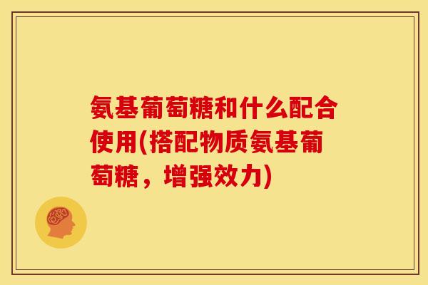 氨基葡萄糖和什么配合使用(搭配物质氨基葡萄糖，增强效力)