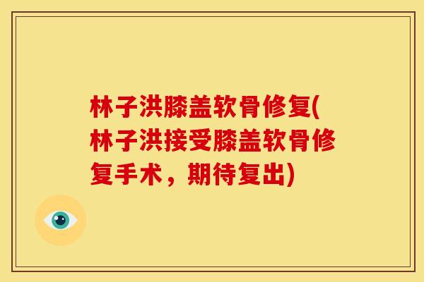 林子洪膝盖软骨修复(林子洪接受膝盖软骨修复手术，期待复出)