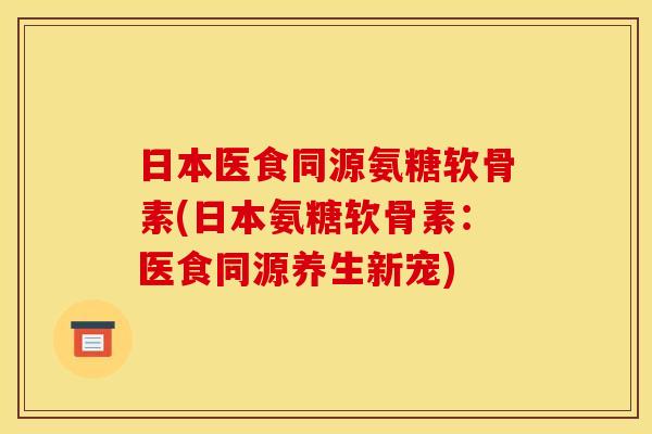 日本医食同源氨糖软骨素(日本氨糖软骨素：医食同源养生新宠)