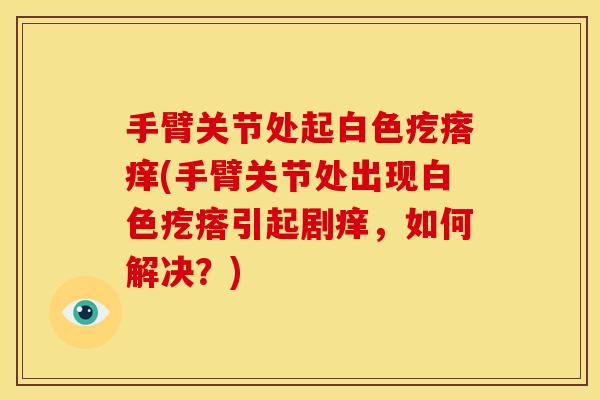 手臂关节处起白色疙瘩痒(手臂关节处出现白色疙瘩引起剧痒，如何解决？)