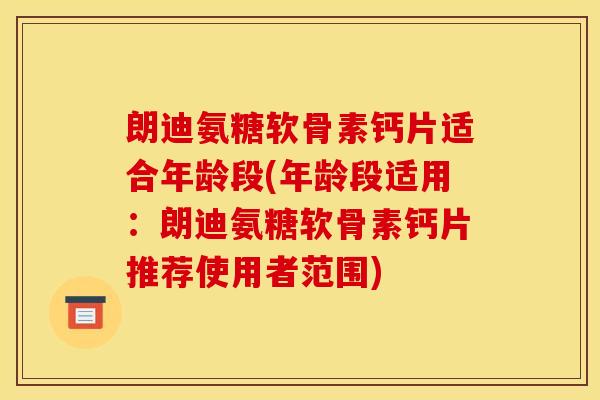 朗迪氨糖软骨素钙片适合年龄段(年龄段适用：朗迪氨糖软骨素钙片推荐使用者范围)