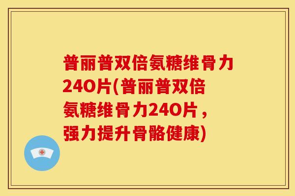 普丽普双倍氨糖维骨力24O片(普丽普双倍氨糖维骨力24O片，强力提升骨骼健康)