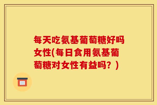 每天吃氨基葡萄糖好吗女性(每日食用氨基葡萄糖对女性有益吗？)
