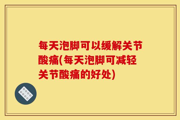 每天泡脚可以缓解关节酸痛(每天泡脚可减轻关节酸痛的好处)