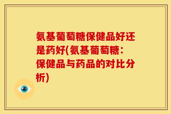 氨基葡萄糖保健品好还是药好(氨基葡萄糖：保健品与药品的对比分析)