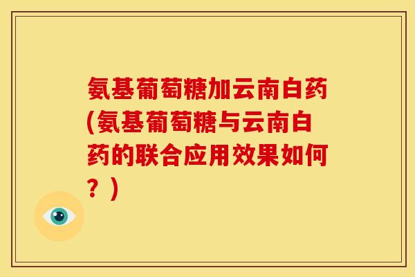 氨基葡萄糖加云南白药(氨基葡萄糖与云南白药的联合应用效果如何？)