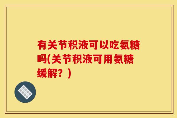 有关节积液可以吃氨糖吗(关节积液可用氨糖缓解？)