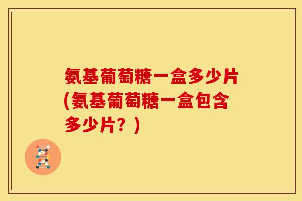 氨基葡萄糖一盒多少片(氨基葡萄糖一盒包含多少片？)