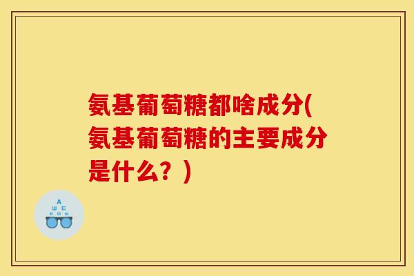氨基葡萄糖都啥成分(氨基葡萄糖的主要成分是什么？)
