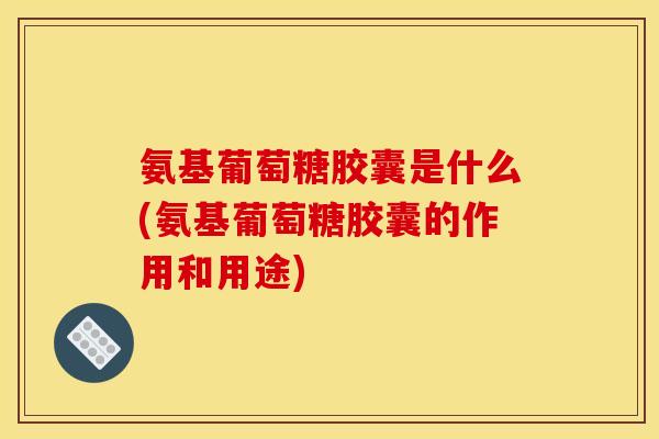 氨基葡萄糖胶囊是什么(氨基葡萄糖胶囊的作用和用途)