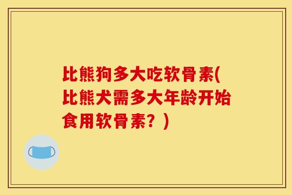 比熊狗多大吃软骨素(比熊犬需多大年龄开始食用软骨素？)