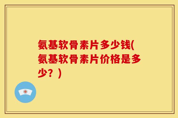 氨基软骨素片多少钱(氨基软骨素片价格是多少？)