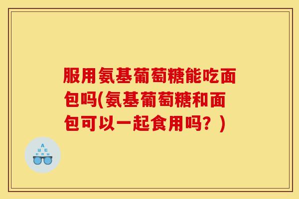 服用氨基葡萄糖能吃面包吗(氨基葡萄糖和面包可以一起食用吗？)