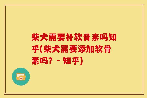 柴犬需要补软骨素吗知乎(柴犬需要添加软骨素吗？- 知乎)