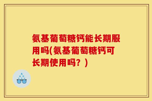 氨基葡萄糖钙能长期服用吗(氨基葡萄糖钙可长期使用吗？)