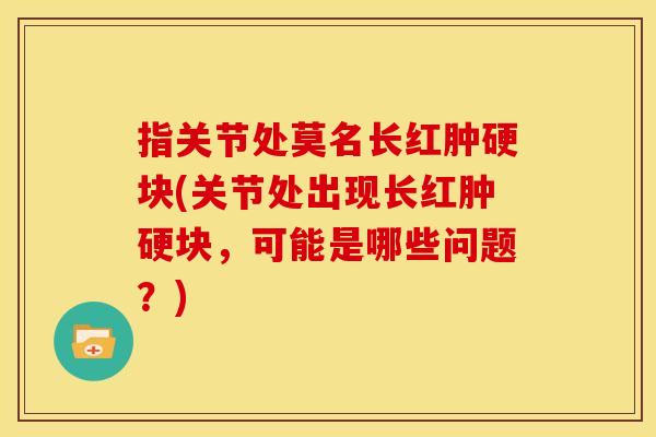 指关节处莫名长红肿硬块(关节处出现长红肿硬块，可能是哪些问题？)