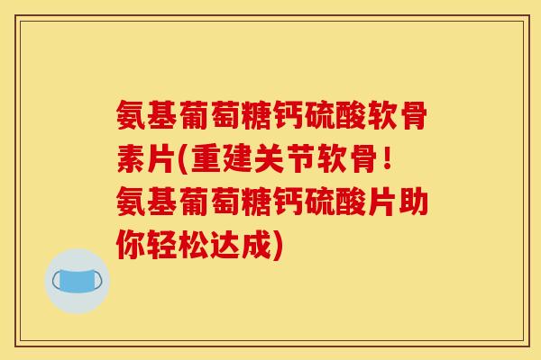 氨基葡萄糖钙硫酸软骨素片(重建关节软骨！氨基葡萄糖钙硫酸片助你轻松达成)