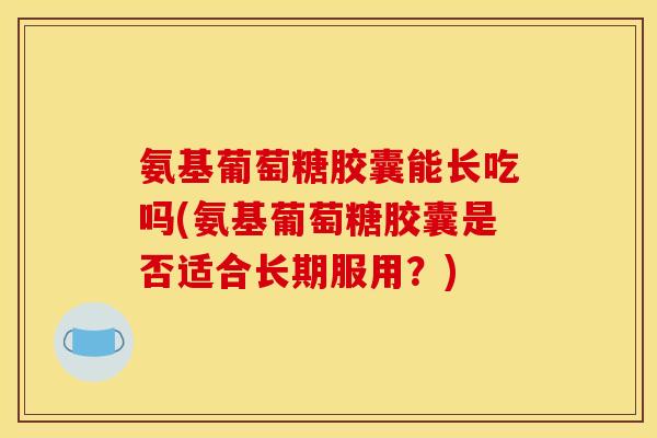 氨基葡萄糖胶囊能长吃吗(氨基葡萄糖胶囊是否适合长期服用？)
